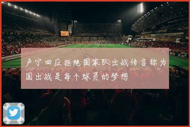 卢宁回应拒绝国家队出战传言称为国出战是每个球员的梦想