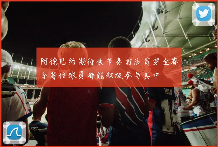 阿德巴约期待快节奏打法贯穿全赛季每位球员都能积极参与其中