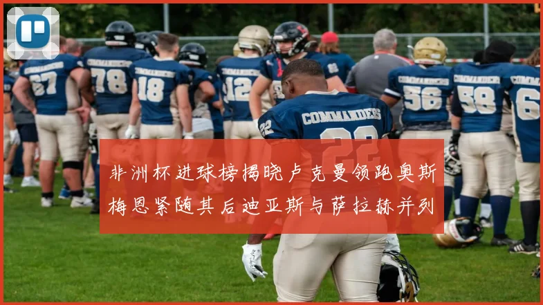 非洲杯进球榜揭晓卢克曼领跑奥斯梅恩紧随其后迪亚斯与萨拉赫并列第三