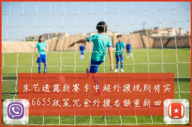朱艺透露新赛季中超外援规则将实施6655政策冗余外援名额重新回归球队配置
