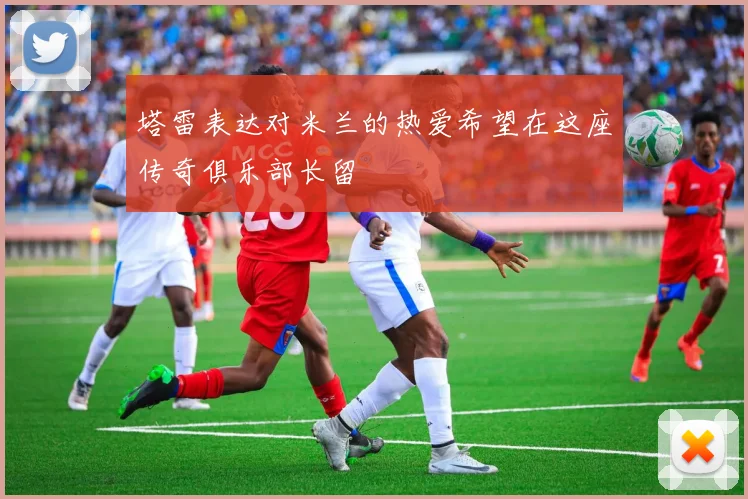 塔雷表达对米兰的热爱希望在这座传奇俱乐部长留