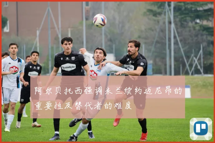阿尔贝托西强调米兰续约迈尼昂的重要性及替代者的难度