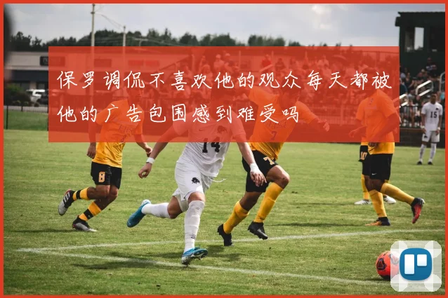 保罗调侃不喜欢他的观众每天都被他的广告包围感到难受吗