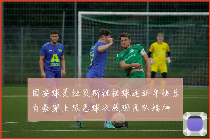 国安球员拉莫斯祝福球迷新年快乐自豪穿上绿色球衣展现团队精神