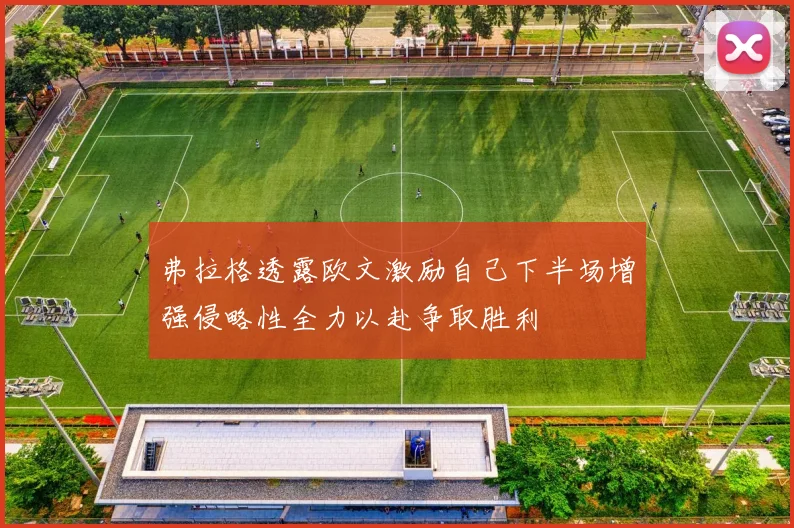 弗拉格透露欧文激励自己下半场增强侵略性全力以赴争取胜利