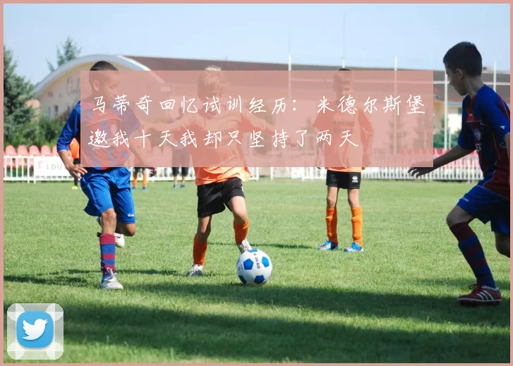 马蒂奇回忆试训经历：米德尔斯堡邀我十天我却只坚持了两天