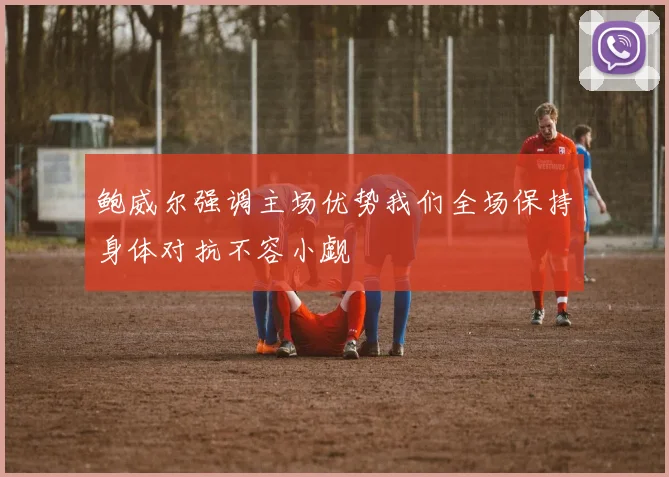 鲍威尔强调主场优势我们全场保持身体对抗不容小觑