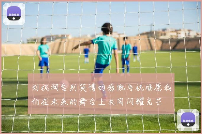 刘祝润告别英博的感慨与祝福愿我们在未来的舞台上共同闪耀光芒