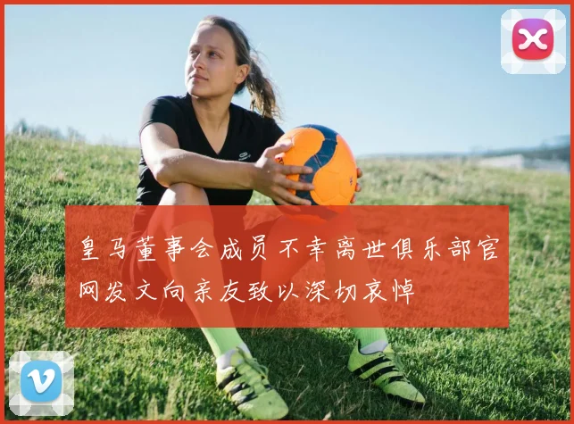 皇马董事会成员不幸离世俱乐部官网发文向亲友致以深切哀悼