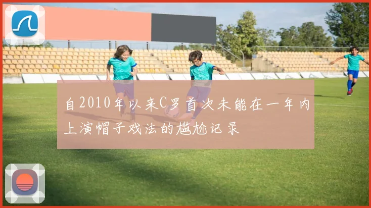 自2010年以来C罗首次未能在一年内上演帽子戏法的尴尬记录