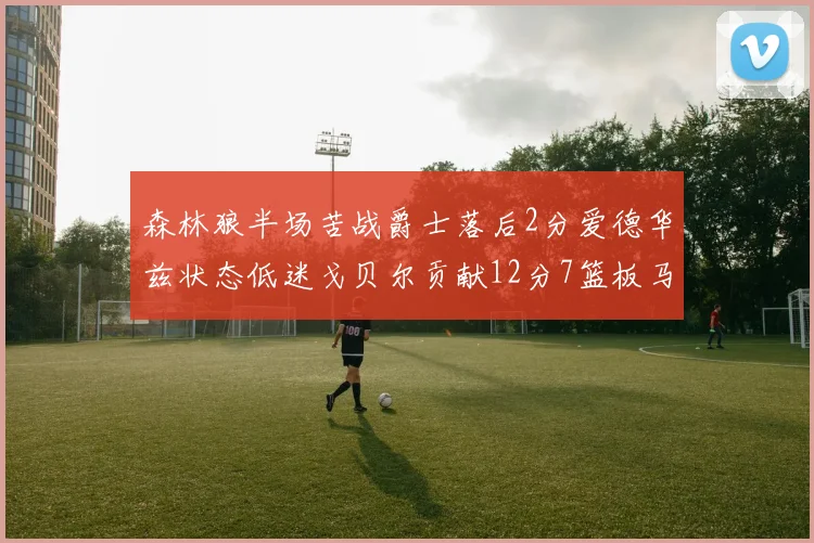 森林狼半场苦战爵士落后2分爱德华兹状态低迷戈贝尔贡献12分7篮板马卡表现抢眼拿下15分