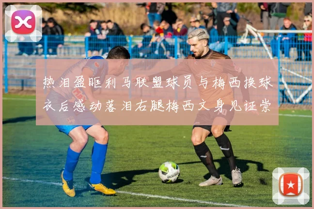 热泪盈眶利马联盟球员与梅西换球衣后感动落泪右腿梅西文身见证崇拜之情
