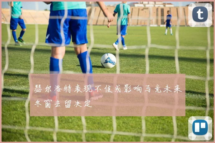 瑟尔洛特表现不佳或影响马竞未来冬窗去留决定