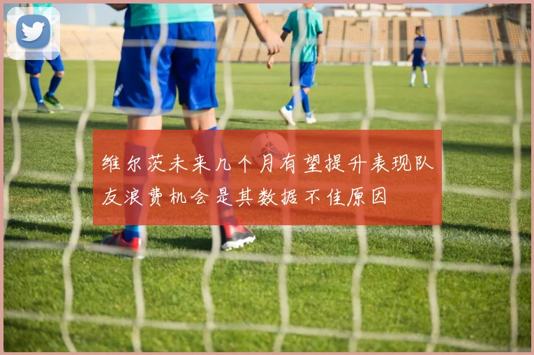 维尔茨未来几个月有望提升表现队友浪费机会是其数据不佳原因