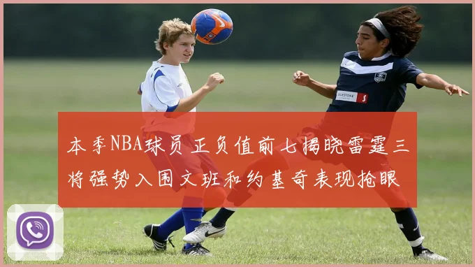 本季NBA球员正负值前七揭晓雷霆三将强势入围文班和约基奇表现抢眼