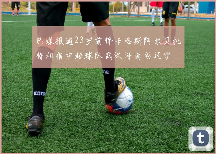 巴媒报道23岁前锋卡洛斯阿尔贝托将租借中超球队武汉河南或辽宁