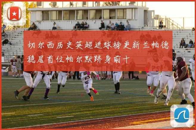 切尔西历史英超进球榜更新兰帕德稳居首位帕尔默跻身前十