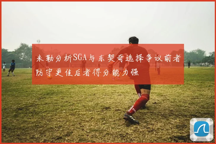 米勒分析SGA与东契奇选择争议前者防守更佳后者得分能力强