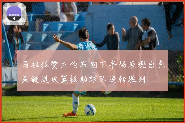 马祖拉赞杰伦布朗下半场表现出色关键进攻篮板助球队逆转胜利