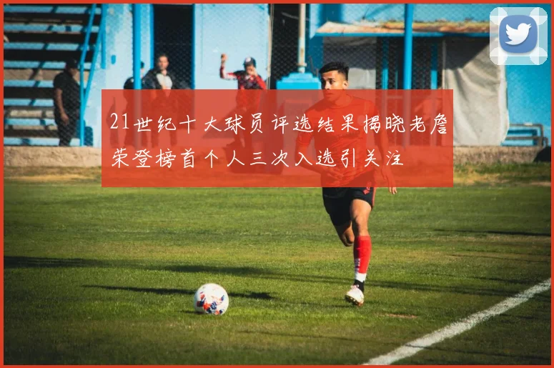 21世纪十大球员评选结果揭晓老詹荣登榜首个人三次入选引关注