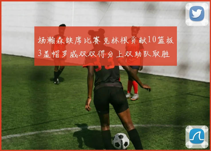杨瀚森缺席比赛克林根贡献10篮板3盖帽罗威双双得分上双助队取胜