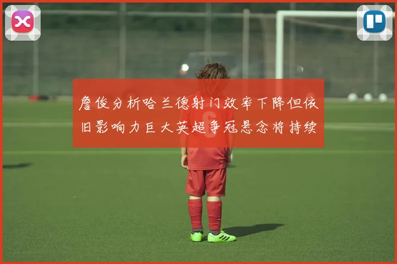 詹俊分析哈兰德射门效率下降但依旧影响力巨大英超争冠悬念将持续至五月