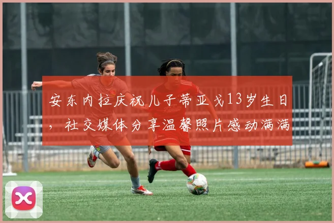 安东内拉庆祝儿子蒂亚戈13岁生日，社交媒体分享温馨照片感动满满