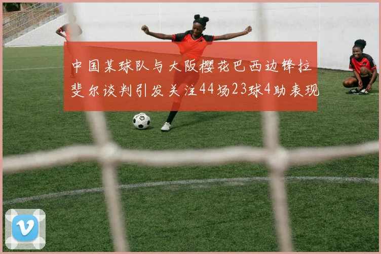 中国某球队与大阪樱花巴西边锋拉斐尔谈判引发关注44场23球4助表现抢眼