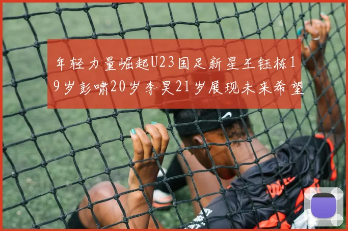 年轻力量崛起U23国足新星王钰栋19岁彭啸20岁李昊21岁展现未来希望