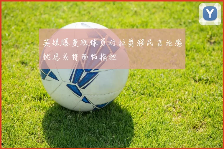 英媒曝曼联球员对拉爵移民言论感忧虑或将面临指控