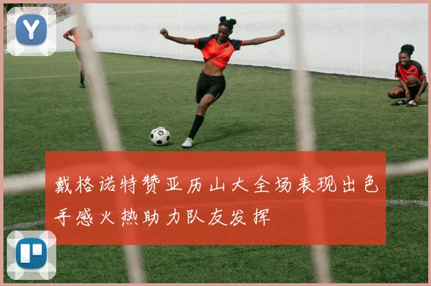戴格诺特赞亚历山大全场表现出色手感火热助力队友发挥
