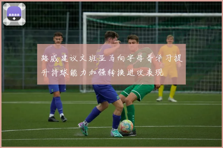 路威建议文班亚马向字母哥学习提升持球能力加强转换进攻表现