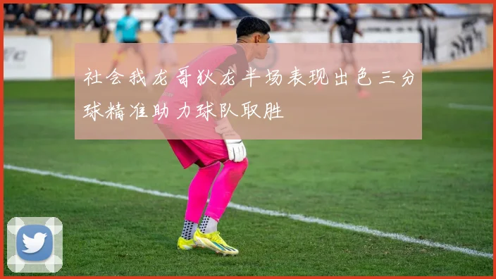 社会我龙哥狄龙半场表现出色三分球精准助力球队取胜