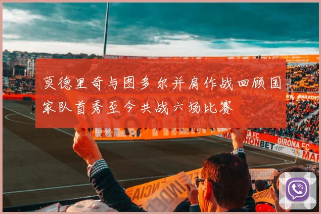 莫德里奇与图多尔并肩作战回顾国家队首秀至今共战六场比赛