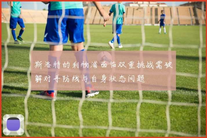 斯洛特的利物浦面临双重挑战需破解对手防线与自身状态问题
