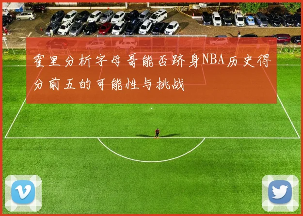 霍里分析字母哥能否跻身NBA历史得分前五的可能性与挑战