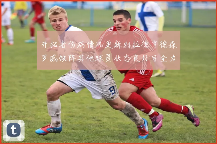 开拓者伤病情况更新利拉德亨德森罗威缺阵其他球员状态良好可全力出战